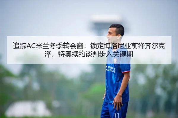 追踪AC米兰冬季转会窗：锁定博洛尼亚前锋齐尔克泽，特奥续约谈判步入关键期